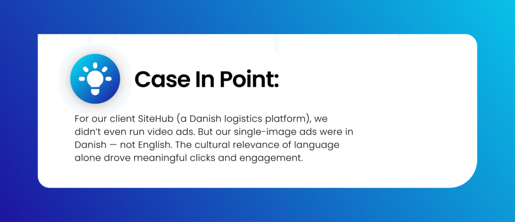 Side note: At Shivyaanchi, for our client SiteHub (a Danish logistics platform), we didn’t even run video ads. But our single-image ads were in Danish — not English. The cultural relevance of language alone drove meaningful clicks and engagement.