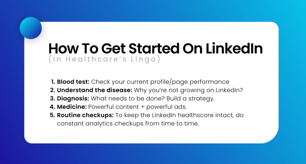 How to get started on LinkedIn (in healthcare’s lingo) 1. Blood test: Check your current profile/page performance 2. Understand the disease: Why you’re not growing on LinkedIn? 3. Diagnosis: What needs to be done? Build a strategy. 4. Medicine: Powerful content + powerful ads. 5. Routine checkups: To keep the LinkedIn healthscore intact, do constant analytics checkups from time to time