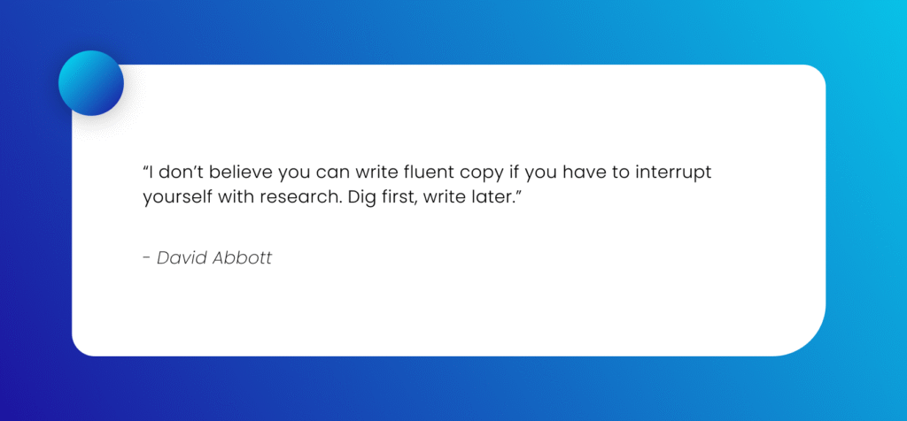 “I don’t believe you can write fluent copy if you have to interrupt yourself with research. Dig first, write later.” - David Abbott