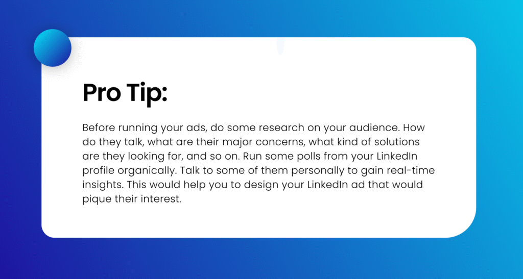 PRO TIP: Before running your ads, do some research on your audience. How do they talk, what are their major concerns, what kind of solutions are they looking for, and so on. Run some polls from your LinkedIn profile organically. Talk to some of them personally to gain real-time insights. This would help you to design your LinkedIn ad that would pique their interest.