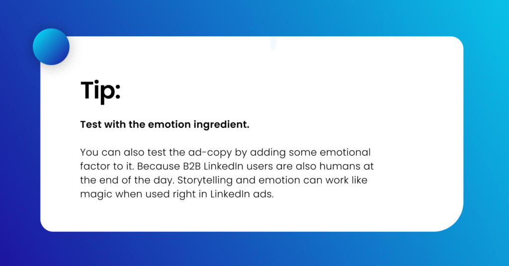 Tip: Test with the emotion ingredient. You can also test the ad-copy by adding some emotional factor to it. Because B2B LinkedIn users are also humans at the end of the day. Storytelling and emotion can work like magic when used right in LinkedIn ads. 