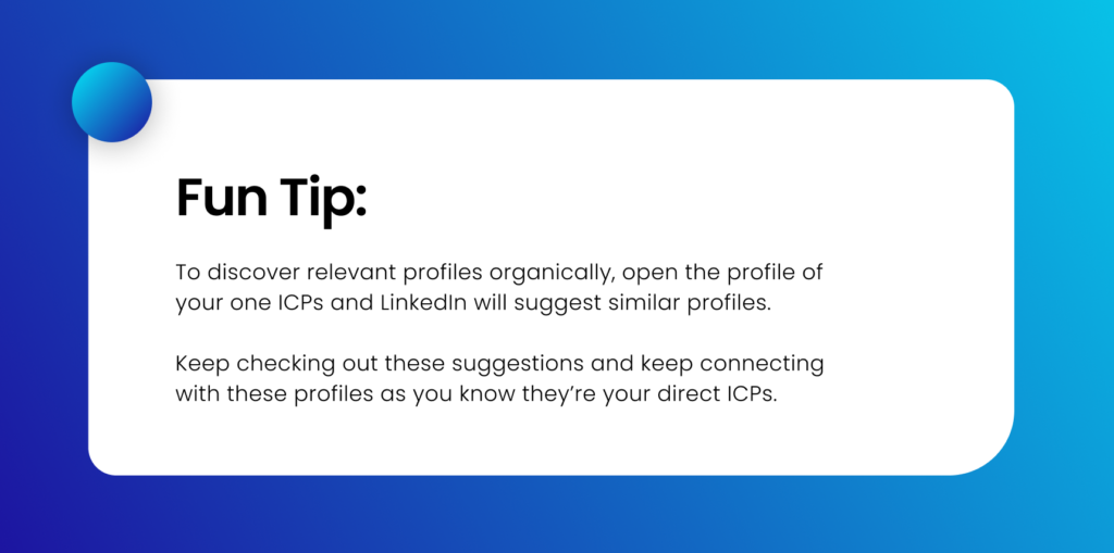 Fun tip:
To discover relevant profiles organically, open the profile of your one ICPs and LinkedIn will suggest similar profiles. Keep checking out these suggestions and keep connecting with these profiles as you know they’re your direct ICPs.