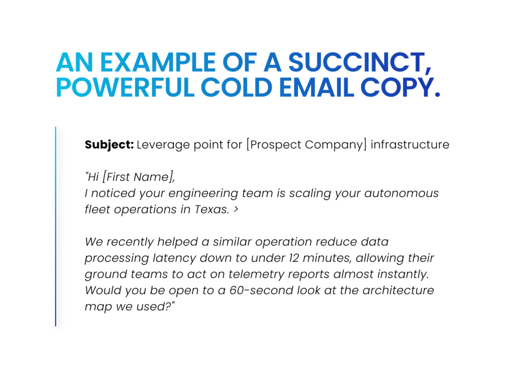  Sample of a B2B, high-reply rate cold email under 65 words for 2026 outreach Subject: Leverage point for [Prospect Company] infrastructure "Hi [First Name], I noticed your engineering team is scaling your autonomous fleet operations in Texas. > We recently helped a similar operation reduce data processing latency down to under 12 minutes, allowing their ground teams to act on telemetry reports almost instantly. Would you be open to a 60-second look at the architecture map we used?" See the example in the above picture? This entire message runs under 65 words. It respects the reader's time, relies on a real business signal, introduces a clear competitive gain, and ends with a soft, interest-based call to action rather than demanding a 30-minute calendar commitment. 